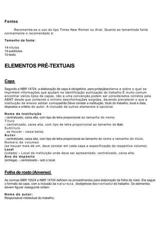 Fontes

     Recomenda-se o uso do tipo Times New Roman ou Arial. Quanto ao tamanhoda fonte
normalmente o recomendado é:

Tamanho da fonte:

14-títulos
14-subtítulos
12-texto


ELEMENTOS PRÉ-TEXTUAIS

Capa
Segundo a NBR 14724, a elaboração de capa é obrigatória, para proteçãoexterna e sobre o qual se
imprimem informações que ajudam na identificação eutilização do trabalho.É muito comum
encontrar vários tipos de capas, não a uma convenção,podem ser considerados corretos pela
ABNT desde que contendo o mínimo dasinformações exigidas, devendo prevalecer o que a
instituição de ensino adotar comopadrão.Deve constar a instituição, título do trabalho, local e data,
dispostos a critério do autor. A inclusão de outros elementos é opcional.

Nome da Instituição
- centralizado, caixa alta, com tipo de letra proporcional ao tamanho do nome;
Título
- centralizado, caixa alta, com tipo de letra proporcional ao tamanho do título;
Subtítulo
, se houver - caixa baixa;
Autor
- centralizado, caixa alta, com tipo de letra proporcional ao tamanho do nome e tamanho do título;
Núm ero de volum es
(se houver mais de um, deve constar em cada capa a especificação do respectivo volume);
Local
(cidade) – Local da instituição onde deve ser apresentado; centralizado, caixa alta;
Ano do depósito
(entrega). - centralizado - sob o local.



Folha de rosto (Anverso)
As normas NBR 10524 e NBR 14724 definem os procedimentos para elaboração da folha de rosto. Ela segue
o formato da capa, com a inclusão da n a t u r e z a , doobjetivoe doo r i e n t a d o r do trabalho. Os elementos
devem figurar naseguinte ordem:

Nome do autor:
Responsável intelectual do trabalho;
 