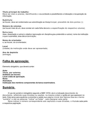 Título principal do trabalho:
Deve ser claro e preciso, identificando o seuconteúdo e possibilitando a indexação e recuperação da
informação;

Subtítulo:
se houver, deve ser evidenciada sua subordinação ao títuloprincipal, precedido de dois pontos (:);

Número de volumes
(se houver mais de um, deve constar em cada folha derosto a especificação do respectivo volume);

Natureza
(tese, dissertação e outros) e objetivo (aprovação em disciplina,grau pretendido e outros); nome da instituição
a que é submetido; área deconcentração;

Nome do orientador
e, se houver, do co-orientador;

Local
(cidade) da instituição onde deve ser apresentado;

Ano de depósito
(entrega).


Folha de aprovação
Elemento obrigatório, que deverá conter:

Autor
Título, por extenso.
Subtítulo (se houver).
Local e data de aprovação.
Nome
Assinatura.
Instituição dos membros componentes da banca examinadora.

Sumário
        O uso de sumário é obrigatório segundo a NBR 14724, ele é a indicação doconteúdo do
documento, refletindo suas divisões ou seções, na mesma ordem e grafia em que aparecem no
texto. Este serve para ajudá-los a encontrar a seção oua página inicial dos tópicos.Usa-se o termo
“sumário” e não as palavras “índice” ou“listas” , para designar esta parte.
        Deve indicar o número correspondente aos capítulos e suas divisões, o títulode cada parte
e respectiva paginação.
 