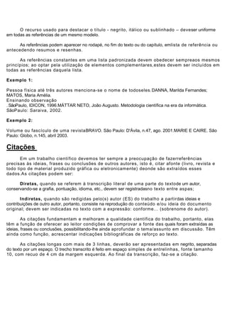 O recurso usado para destacar o título - negrito, itálico ou sublinhado – deveser uniforme
em todas as referências de um mesmo modelo.

      As referências podem aparecer no rodapé, no fim do texto ou do capítulo, emlista de referência ou
antecedendo resumos e resenhas.

      As referências constantes em uma lista padronizada devem obedecer sempreaos mesmos
princípios; ao optar pela utilização de elementos complementares,estes devem ser incluídos em
todas as referências daquela lista.

Exemplo 1:

Pessoa física até três autores menciona-se o nome de todoseles.DANNA, Marilda Fernandes;
MATOS, Maria Amélia.
Ensinando observação
. SãoPaulo, IDICON, 1996.MÁTTAR NETO, João Augusto. Metodologia científica na era da informática.
SãoPaulo: Saraiva, 2002.

Exemplo 2:

Volume ou fascículo de uma revistaBRAVO. São Paulo: D'Ávila, n.47, ago. 2001.MARIE E CAIRE. São
Paulo: Globo, n.145, abril 2003.

Citações
       Em um trabalho científico devemos ter sempre a preocupação de fazerreferências
precisas às ideias, frases ou conclusões de outros autores, isto é, citar afonte (livro, revista e
todo tipo de material produzido gráfica ou eletronicamente) deonde são extraídos esses
dados.As citações podem ser:

      Diretas, quando se referem à transcrição literal de uma parte do textode um autor,
conservando-se a grafia, pontuação, idioma, etc., devem ser registradasno texto entre aspas;

       Indiretas, quando são redigidas pelo(s) autor (ES) do trabalho a partirdas ideias e
contribuições de outro autor, portanto, consiste na reprodução do conteúdo e/ou ideia do documento
original; devem ser indicadas no texto com a expressão: conforme... (sobrenome do autor).

        As citações fundamentam e melhoram a qualidade científica do trabalho, portanto, elas
têm a função de oferecer ao leitor condições de comprovar a fonte das quais foram extraídas as
ideias, frases ou conclusões, possibilitando-lhe ainda aprofundar o tema/assunto em discussão. Têm
ainda como função, acrescentar indicações bibliográficas de reforço ao texto.

       As citações longas com mais de 3 linhas, deverão ser apresentadas em negrito, separadas
do texto por um espaço. O trecho transcrito é feito em espaço simples de entrelinhas, fonte tamanho
10, com recuo de 4 cm da margem esquerda. Ao final da transcrição, faz-se a citação.
 