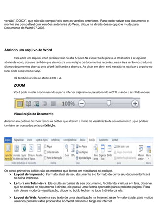 versão”. DOCX”, que não são compatíveis com as versões anteriores. Para poder salvar seu documento e
manter ele compatível com versões anteriores do Word, clique na direita dessa opção e mude para
Documento do Word 97-2003.




Abrindo um arquivo do Word

        Para abrir um arquivo, você precisa clicar na aba Arquivo.Na esquerda da janela, o botão abrir é o segundo
abaixo de novo, observe também que ele mostra uma relação de documentos recentes, nessa área serão mostrados os
últimos documentos abertos pelo Word facilitando a abertura. Ao clicar em abrir, será necessário localizar o arquivo no
local onde o mesmo foi salvo.

       Há também a tecla de atalho CTRL + A.

       ZOOM
       Você pode mudar o zoom usando a parte inferior da janela ou pressionando o CTRL usando o scroll do mouse




       Visualização do Documento

Anterior ao controle de zoom temos os botões que alteram o modo de visualização de seu documento , que podem
também ser acessados pela aba Exibição.




Os cinco primeiros botões são os mesmos que temos em miniaturas no rodapé.
    Layout de Impressão: Formato atual de seu documento é o formato de como seu documento ficará
       na folha impressa.
    Leitura em Tela Inteira: Ele oculta as barras de seu documento, facilitando a leitura em tela, observe
     que no rodapé do documento à direita, ele possui uma flecha apontado para a próxima página. Para
     sair desse modo de visualização, clique no botão fechar no topo à direita da tela.

    Layout da Web: Aproxima seu texto de uma visualização na Internet, esse formato existe, pois muitos
     usuários postam textos produzidos no Word em sites e blogs na Internet.
 