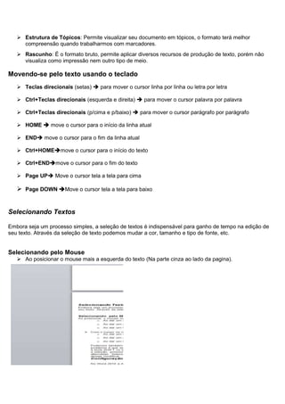  Estrutura de Tópicos: Permite visualizar seu documento em tópicos, o formato terá melhor
     compreensão quando trabalharmos com marcadores.
    Rascunho: É o formato bruto, permite aplicar diversos recursos de produção de texto, porém não
     visualiza como impressão nem outro tipo de meio.

Movendo-se pelo texto usando o teclado
    Teclas direcionais (setas)  para mover o cursor linha por linha ou letra por letra

    Ctrl+Teclas direcionais (esquerda e direita)  para mover o cursor palavra por palavra

    Ctrl+Teclas direcionais (p/cima e p/baixo)  para mover o cursor parágrafo por parágrafo

    HOME  move o cursor para o início da linha atual

    END move o cursor para o fim da linha atual

    Ctrl+HOMEmove o cursor para o início do texto

    Ctrl+ENDmove o cursor para o fim do texto

    Page UP Move o cursor tela a tela para cima

    Page DOWN Move o cursor tela a tela para baixo


Selecionando Textos

Embora seja um processo simples, a seleção de textos é indispensável para ganho de tempo na edição de
seu texto. Através da seleção de texto podemos mudar a cor, tamanho e tipo de fonte, etc.


Selecionando pelo Mouse
    Ao posicionar o mouse mais a esquerda do texto (Na parte cinza ao lado da pagina).
 