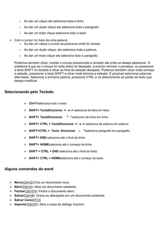 o Ao dar um clique ele seleciona toda a linha
         o Ao dar um duplo clique ele seleciona todo o parágrafo.
         o Ao dar um triplo clique seleciona todo o texto

   Com o cursor no meio de uma palavra:
      o Ao dar um clique o cursor se posiciona onde foi clicado
         o Ao dar um duplo clique, ele seleciona toda a palavra.
         o Ao dar um triplo clique ele seleciona todo o parágrafo

      Podemos também clicar, manter o mouse pressionado e arrastar até onde se deseja selecionar. O
      problema é que se o mouse for solto antes do desejado, é preciso reiniciar o processo, ou pressionar
      a tecla SHIFT no teclado e clicar ao final da seleção desejada. Podemos também clicar onde começa
      a seleção, pressionar a tecla SHIFT e clicar onde termina a seleção. É possível selecionar palavras
      alternadas. Selecione a primeira palavra, pressione CTRL e vá selecionando as partes do texto que
      deseja modificar.


Selecionando pelo Teclado

             Ctrl+Tseleciona todo o texto

             SHIFT+ TeclaDirecionai <- e -> seleciona de letra em letra.

             SHIFT+ TeclaDirecionai           seleciona de linha em linha.

             SHIFT+ CTRL + TeclaDirecionai <- e -> seleciona de palavra em palavra.

             SHIFT+CTRL + Tecla Direcionai              seleciona paragrafo em paragrafo.

             SHIFT+ END seleciona até o final da linha.

             SHIFT+ HOMEseleciona até o começo da linha.

             SHIFT + CTRL + END seleciona até o final do texto.

             SHIFT+ CTRL + HOMEseleciona até o começo do texto.


Alguns comandos do word


     Novo(Ctrl+O):Cria um documento novo.
     Abrir(Ctrl+A): Abre um documento existente;
     Fechar(Ctrl+F4): Fecha o documento ativo;
     Salvar(Ctrl+B): Grava as alterações em um documento existente;
     Salvar Como(F12)
     Imprimir(Ctrl+P): Abre a caixa de diálogo Imprimir.
 