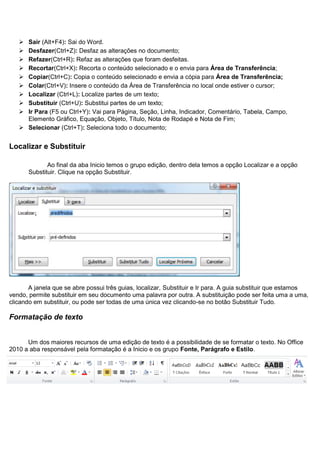  Sair (Alt+F4): Sai do Word.
    Desfazer(Ctrl+Z): Desfaz as alterações no documento;
    Refazer(Ctrl+R): Refaz as alterações que foram desfeitas.
    Recortar(Ctrl+X): Recorta o conteúdo selecionado e o envia para Área de Transferência;
    Copiar(Ctrl+C): Copia o conteúdo selecionado e envia a cópia para Área de Transferência;
    Colar(Ctrl+V): Insere o conteúdo da Área de Transferência no local onde estiver o cursor;
    Localizar (Ctrl+L): Localize partes de um texto;
    Substituir (Ctrl+U): Substitui partes de um texto;
    Ir Para (F5 ou Ctrl+Y): Vai para Página, Seção, Linha, Indicador, Comentário, Tabela, Campo,
     Elemento Gráfico, Equação, Objeto, Título, Nota de Rodapé e Nota de Fim;
    Selecionar (Ctrl+T): Seleciona todo o documento;


Localizar e Substituir

              Ao final da aba Inicio temos o grupo edição, dentro dela temos a opção Localizar e a opção
       Substituir. Clique na opção Substituir.




       A janela que se abre possui três guias, localizar, Substituir e Ir para. A guia substituir que estamos
vendo, permite substituir em seu documento uma palavra por outra. A substituição pode ser feita uma a uma,
clicando em substituir, ou pode ser todas de uma única vez clicando-se no botão Substituir Tudo.

Formatação de texto


      Um dos maiores recursos de uma edição de texto é a possibilidade de se formatar o texto. No Office
2010 a aba responsável pela formatação é a Inicio e os grupo Fonte, Parágrafo e Estilo.
 