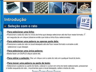 MicrosoftOfficeWord2007
Introdução às Tecnologias de Informação e Comunicação
10
Introdução
 Seleção com o rato
Para selecionar uma linha:
Posicionar a seta do rato no início da linha que deseja selecionar até ela ficar neste formato,
em seguida de um clique (observe então que toda a linha ficou selecionada).
Para selecionar uma palavra ou apenas parte dela:
Posicionar a seta do rato no local desejado até ela ficar nesse formato e arraste-a até
selecionar o que desejar.
Para selecionar uma única palavra:
Basta fazer um DUPLO clique sobre ela.
Para retirar a seleção: Dar um clique com a seta do rato em qualquer local do texto.
Para mover uma palavra ou parte de texto:
Selecionar a palavra ou parte do texto, colocar o cursor em cima do texto selecionado, pressionar
o botão esquerdo do rato , movimentar para o local desejado, soltar a tecla do rato.
 