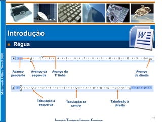 MicrosoftOfficeWord2007
Introdução às Tecnologias de Informação e Comunicação
11
Introdução
 Régua
Avanço da
esquerda
Avanço da
1ª linha
Avanço
da direita
Avanço
pendente
Tabulação à
esquerda
Tabulação ao
centro
Tabulação à
direita
 