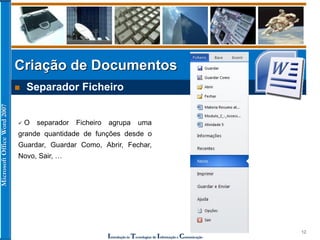 MicrosoftOfficeWord2007
Introdução às Tecnologias de Informação e Comunicação
12
Criação de Documentos
 Separador Ficheiro
 O separador Ficheiro agrupa uma
grande quantidade de funções desde o
Guardar, Guardar Como, Abrir, Fechar,
Novo, Sair, …
 