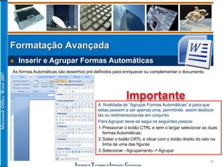 MicrosoftOfficeWord2007
Introdução às Tecnologias de Informação e Comunicação
15
Formatação Avançada
 Inserir e Agrupar Formas Automáticas
As formas Automáticas são desenhos pré-definidos para enriquecer ou complementar o documento.
A finalidade de “Agrupar Formas Automáticas” é para que
estas passem a ser apenas uma, permitindo assim desloca-
las ou redimensiona-las em conjunto.
Para Agrupar deve-se segui os seguintes passos:
1.Pressionar o botão CTRL e sem o largar selecionar as duas
formas Automáticas;
2.Soltar o botão CRTL e clicar com o botão direito do rato na
linha de uma das figuras
3.Selecionar - Agrupamento -> Agrupar
 