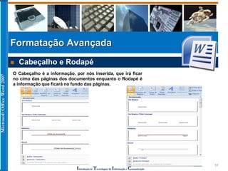 MicrosoftOfficeWord2007
Introdução às Tecnologias de Informação e Comunicação
17
Formatação Avançada
 Cabeçalho e Rodapé
O Cabeçalho é a informação, por nós inserida, que irá ficar
no cimo das páginas dos documentos enquanto o Rodapé é
a informação que ficará no fundo das páginas.
 