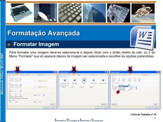 MicrosoftOfficeWord2007
Introdução às Tecnologias de Informação e Comunicação
18
Formatação Avançada
 Formatar Imagem
Para formatar uma imagem deve-se seleciona-la e depois clicar com o botão direito do rato, ou ir ao
Menu “Formatar” que só aparece depois da imagem ser selecionada e escolher as opções pretendidas.
Ficha de Trabalho nº 10
 