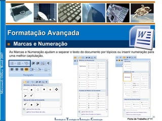 MicrosoftOfficeWord2007
Introdução às Tecnologias de Informação e Comunicação
20
Formatação Avançada
 Marcas e Numeração
As Marcas e Numeração ajudam a separar o texto do documento por tópicos ou inserir numeração para
uma melhor capitulação.
Ficha de Trabalho nº 11
 