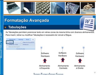 MicrosoftOfficeWord2007
Introdução às Tecnologias de Informação e Comunicação
21
Formatação Avançada
 Tabulações
As Tabulações permitem posicionar texto em várias zonas da mesma linha com diversos alinhamentos.
Para inserir, retirar ou modificar Tabulações é necessário ter visível a Régua.
Software
Hardware
Software
Hardware
Software
Hardware
Alinhamento
à Esquerda
Alinhamento
Centrado
Alinhamento
à Direita
 