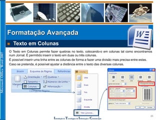 MicrosoftOfficeWord2007
Introdução às Tecnologias de Informação e Comunicação
23
Formatação Avançada
 Texto em Colunas
O Texto em Colunas permite fazer quebras no texto, colocando-o em colunas tal como encontramos
num Jornal. É permitido inserir o texto em duas ou três colunas.
É possível inserir uma linha entre as colunas de forma a fazer uma divisão mais precisa entre estas.
Caso se pretenda, é possível ajustar a distância entre o texto das diversas colunas.
 