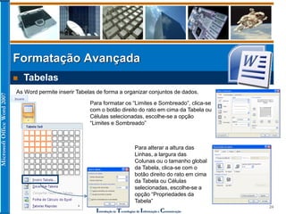 MicrosoftOfficeWord2007
Introdução às Tecnologias de Informação e Comunicação
24
Formatação Avançada
 Tabelas
As Word permite inserir Tabelas de forma a organizar conjuntos de dados.
Para formatar os “Limites e Sombreado”, clica-se
com o botão direito do rato em cima da Tabela ou
Células selecionadas, escolhe-se a opção
“Limites e Sombreado”
Para alterar a altura das
Linhas, a largura das
Colunas ou o tamanho global
da Tabela, clica-se com o
botão direito do rato em cima
da Tabela ou Células
selecionadas, escolhe-se a
opção “Propriedades da
Tabela”
 