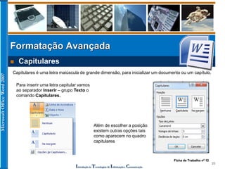 MicrosoftOfficeWord2007
Introdução às Tecnologias de Informação e Comunicação
25
Formatação Avançada
 Capitulares
Capitulares é uma letra maiúscula de grande dimensão, para inicializar um documento ou um capítulo.
Para inserir uma letra capitular vamos
ao separador Inserir – grupo Texto o
comando Capitulares.
Além de escolher a posição
existem outras opções tais
como aparecem no quadro
capitulares
Ficha de Trabalho nº 12
 