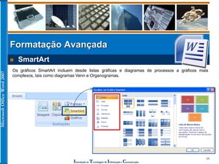 MicrosoftOfficeWord2007
Introdução às Tecnologias de Informação e Comunicação
26
Formatação Avançada
 SmartArt
Os gráficos SmartArt incluem desde listas gráficas e diagramas de processos a gráficos mais
complexos, tais como diagramas Venn e Organogramas.
 