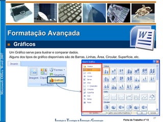 MicrosoftOfficeWord2007
Introdução às Tecnologias de Informação e Comunicação
Formatação Avançada
27
 Gráficos
Um Gráfico serve para ilustrar e comparar dados.
Alguns dos tipos de gráfico disponíveis são de Barras, Linhas, Área, Circular, Superfície, etc.
Ficha de Trabalho nº 13
 