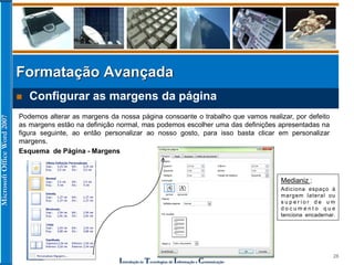 MicrosoftOfficeWord2007
Introdução às Tecnologias de Informação e Comunicação
28
 Configurar as margens da página
Podemos alterar as margens da nossa página consoante o trabalho que vamos realizar, por defeito
as margens estão na definição normal, mas podemos escolher uma das definições apresentadas na
figura seguinte, ao então personalizar ao nosso gosto, para isso basta clicar em personalizar
margens.
Esquema de Página - Margens
Medianiz :
Adiciona espaço à
margem lateral ou
s u p e r i o r d e u m
d o c u m e n t o q u e
tenciona encadernar.
Formatação Avançada
 