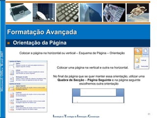 MicrosoftOfficeWord2007
Introdução às Tecnologias de Informação e Comunicação
31
 Orientação da Página
Formatação Avançada
Colocar a página na horizontal ou vertical – Esquema de Página – Orientação
No final da página que se quer manter essa orientação, utilizar uma
Quebra de Secção – Página Seguinte e na página seguinte
escolhemos outra orientação
Colocar uma página na vertical e outra na horizontal.
 