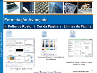 MicrosoftOfficeWord2007
Introdução às Tecnologias de Informação e Comunicação
33
 Folha de Rosto / Cor da Página / Limites da Página
Formatação Avançada
Inserir – Páginas – Folha de Rosto
Esquema de Página – Fundo da Página
Cor da Página
Esquema de Página – Fundo da Página
Limites da Página
Ficha de Trabalho nº 14
 