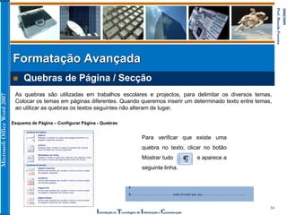 MicrosoftOfficeWord2007
Introdução às Tecnologias de Informação e Comunicação
34
2008/2009
Prof.RicardoFerreira
 Quebras de Página / Secção
Formatação Avançada
As quebras são utilizadas em trabalhos escolares e projectos, para delimitar os diversos temas.
Colocar os temas em páginas diferentes. Quando queremos inserir um determinado texto entre temas,
ao utilizar as quebras os textos seguintes não alteram de lugar.
Esquema de Página – Configurar Página - Quebras
Para verificar que existe uma
quebra no texto, clicar no botão
Mostrar tudo e aparece a
seguinte linha.
 