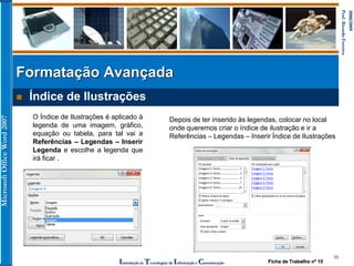 MicrosoftOfficeWord2007
Introdução às Tecnologias de Informação e Comunicação
36
2008/2009
Prof.RicardoFerreira
 Índice de Ilustrações
Formatação Avançada
O Índice de Ilustrações é aplicado à
legenda de uma imagem, gráfico,
equação ou tabela, para tal vai a
Referências – Legendas – Inserir
Legenda e escolhe a legenda que
irá ficar .
Depois de ter inserido às legendas, colocar no local
onde queremos criar o índice de ilustração e ir a
Referências – Legendas – Inserir Índice de Ilustrações
Ficha de Trabalho nº 15
 