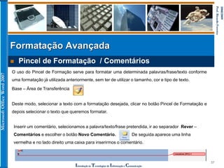MicrosoftOfficeWord2007
Introdução às Tecnologias de Informação e Comunicação
37
2008/2009
Prof.RicardoFerreira
 Pincel de Formatação / Comentários
Formatação Avançada
O uso do Pincel de Formação serve para formatar uma determinada palavras/frase/texto conforme
uma formatação já utilizada anteriormente, sem ter de utilizar o tamanho, cor e tipo de texto.
Base – Área de Transferência
Deste modo, selecionar a texto com a formatação desejada, clicar no botão Pincel de Formatação e
depois selecionar o texto que queremos formatar.
Inserir um comentário, selecionamos a palavra/texto/frase pretendida, ir ao separador Rever –
Comentários e escolher o botão Novo Comentário. De seguida aparece uma linha
vermelha e no lado direito uma caixa para inserirmos o comentário.
 