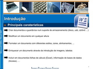 MicrosoftOfficeWord2007
Introdução às Tecnologias de Informação e Comunicação
4
Introdução
 Principais caraterísticas
Modificar um documento em qualquer altura
Formatar um documento com diferentes estilos, cores, alinhamentos, ...
Enriquecer um documento através da introdução de imagens, tabelas
Criar documentos e guardá-los num suporte de armazenamento (disco, usb, cd/dvd …)
Incluir em documentos folhas de cálculo (Excel), informação de bases de dados
(Access), …
 