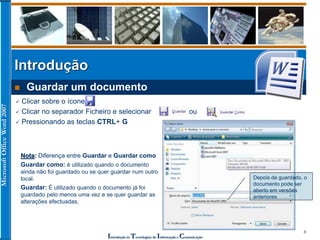 MicrosoftOfficeWord2007
Introdução às Tecnologias de Informação e Comunicação
8
Introdução
 Guardar um documento
 Clicar sobre o ícone
 Clicar no separador Ficheiro e selecionar ou
 Pressionando as teclas CTRL+ G
Nota: Diferença entre Guardar e Guardar como
Guardar como: é utilizado quando o documento
ainda não foi guardado ou se quer guardar num outro
local.
Guardar: É utilizado quando o documento já foi
guardado pelo menos uma vez e se quer guardar as
alterações efectuadas.
Depois de guardado, o
documento pode ser
aberto em versões
anteriores
 