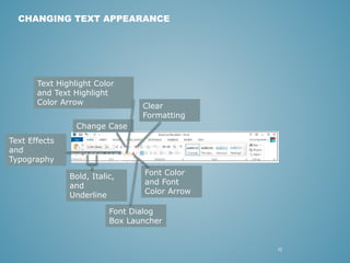 12 
CHANGING TEXT APPEARANCE 
Text Highlight Color 
and Text Highlight 
Color Arrow 
Text Effects 
and 
Typography 
Font Color 
and Font 
Color Arrow 
Change Case 
Clear 
Formatting 
Bold, Italic, 
and 
Underline 
Font Dialog 
Box Launcher 
 