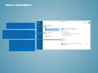 5 
SAVE A DOCUMENT 
Select to save to your 
SkyDrive account 
Select if you plan to save to 
local storage, such as a 
flash drive or hard drive 
Click to navigate to a 
folder on the selected 
storage device or 
location 
 