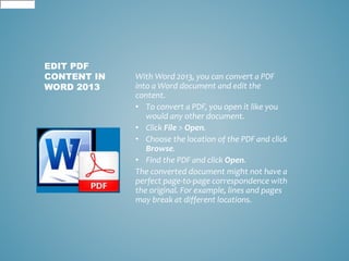 With Word 2013, you can convert a PDF 
into a Word document and edit the 
content. 
• To convert a PDF, you open it like you 
would any other document. 
• Click File > Open. 
• Choose the location of the PDF and click 
Browse. 
• Find the PDF and click Open. 
The converted document might not have a 
perfect page-to-page correspondence with 
the original. For example, lines and pages 
may break at different locations. 
EDIT PDF 
CONTENT IN 
WORD 2013 
 