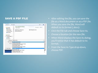 • After editing the file, you can save the 
file as a Word document or as a PDF file. 
When you save the file, Word will 
default to its format (.docx). 
• Click the File tab and choose Save As. 
• Choose a location for the new file. 
• When Word displays the Save As dialog, 
you’ll notice that it has default to its 
format. 
• From the Save As Type drop-down, 
choose PDF. 
SAVE A PDF FILE 
 