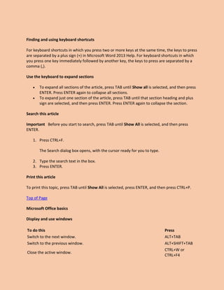 Finding and using keyboard shortcuts
For keyboard shortcuts in which you press two or more keys at the same time, the keys to press
are separated by a plus sign (+) in Microsoft Word 2013 Help. For keyboard shortcuts in which
you press one key immediately followed by another key, the keys to press are separated by a
comma (,).
Use the keyboard to expand sections
 To expand all sections of the article, press TAB until Show all is selected, and then press
ENTER. Press ENTER again to collapse all sections.
 To expand just one section of the article, press TAB until that section heading and plus
sign are selected, and then press ENTER. Press ENTER again to collapse the section.
Search this article
Important Before you start to search, press TAB until Show All is selected, and then press
ENTER.
1. Press CTRL+F.
The Search dialog box opens, with the cursor ready for you to type.
2. Type the search text in the box.
3. Press ENTER.
Print this article
To print this topic, press TAB until Show All is selected, press ENTER, and then press CTRL+P.
Top of Page
Microsoft Office basics
Display and use windows
To do this Press
Switch to the next window. ALT+TAB
Switch to the previous window. ALT+SHIFT+TAB
Close the active window.
CTRL+W or
CTRL+F4
 