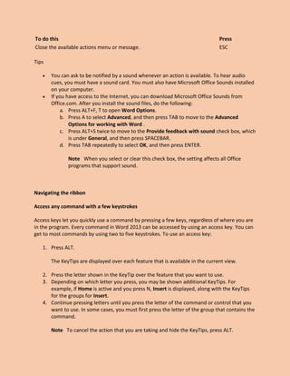 To do this Press
Close the available actions menu or message. ESC
Tips
 You can ask to be notified by a sound whenever an action is available. To hear audio
cues, you must have a sound card. You must also have Microsoft Office Sounds installed
on your computer.
 If you have access to the Internet, you can download Microsoft Office Sounds from
Office.com. After you install the sound files, do the following:
a. Press ALT+F, T to open Word Options.
b. Press A to select Advanced, and then press TAB to move to the Advanced
Options for working with Word .
c. Press ALT+S twice to move to the Provide feedback with sound check box, which
is under General, and then press SPACEBAR.
d. Press TAB repeatedly to select OK, and then press ENTER.
Note When you select or clear this check box, the setting affects all Office
programs that support sound.
Navigating the ribbon
Access any command with a few keystrokes
Access keys let you quickly use a command by pressing a few keys, regardless of where you are
in the program. Every command in Word 2013 can be accessed by using an access key. You can
get to most commands by using two to five keystrokes. To use an access key:
1. Press ALT.
The KeyTips are displayed over each feature that is available in the current view.
2. Press the letter shown in the KeyTip over the feature that you want to use.
3. Depending on which letter you press, you may be shown additional KeyTips. For
example, if Home is active and you press N, Insert is displayed, along with the KeyTips
for the groups for Insert.
4. Continue pressing letters until you press the letter of the command or control that you
want to use. In some cases, you must first press the letter of the group that contains the
command.
Note To cancel the action that you are taking and hide the KeyTips, press ALT.
 