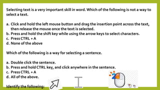 Selecting text is a very important skill in word. Which of the following is not a way to 
select a text. 
a. Click and hold the left mouse button and drag the insertion point across the text, 
then release the mouse once the text is selected. 
b. Press and hold the shift key while using the arrow keys to select characters. 
c. Press CTRL + A 
d. None of the above 
Which of the following is a way for selecting a sentence. 
a. Double click the sentence. 
b. Press and hold CTRL key, and click anywhere in the sentence. 
c. Press CTRL + A 
d. All of the above. 
Identify the following: 
 
