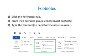 Footnotes
1) Click the References tab.
2) From the Footnotes group, choose Insert Footnote.
3) Type the footnote(no need to type note’s number).
 