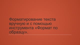 Форматирование текста 
вручную и с помощью 
инструмента «Формат по 
образцу». 
 