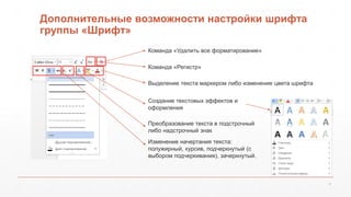Дополнительные возможности настройки шрифта 
группы «Шрифт» 
6 
Команда «Удалить все форматирование» 
Команда «Регистр» 
Выделение текста маркером либо изменение цвета шрифта 
Создание текстовых эффектов и 
оформления 
Преобразование текста в подстрочный 
либо надстрочный знак 
Изменение начертания текста: 
полужирный, курсив, подчеркнутый (с 
выбором подчеркивания), зачеркнутый. 
 