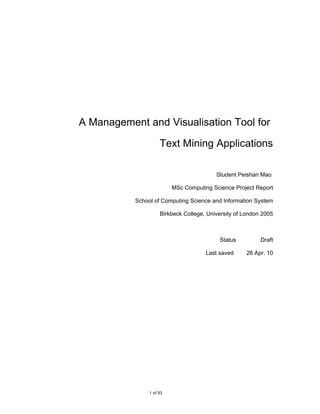 A Management and Visualisation Tool for

                     Text Mining Applications

                                          Student Peishan Mao

                          MSc Computing Science Project Report

           School of Computing Science and Information System

                     Birkbeck College, University of London 2005



                                           Status          Draft

                                      Last saved     26 Apr. 10




                1 of 93
 