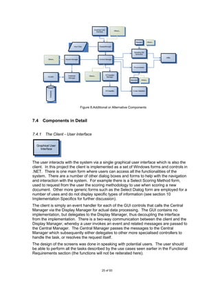 Graphical User
                                                                                  Others...
                                                        Interface




                                                                                                   Random          Others...

                                 Input Data                 DisplayManager


                                                                                                 Sampling Set
                                                                                                  Generator
                                                                                                                               Utility
          Others...    Results Manager                      Central Manager



                                                                                                 Pre-processor




                          Database                                     STClassifier
          OLEBD                                Others...
                                                                        Manager
                          Manager
                                                                                              Stemmer     Others..




                                                                       STClassifier             Cross-Validation
            Database




                                         Figure 8.Additional or Alternative Components



7.4     Components in Detail


7.4.1    The Client - User Interface

  Graphical User
    Interface



The user interacts with the system via a single graphical user interface which is also the
client. In this project the client is implemented as a set of Windows forms and controls in
.NET. There is one main form where users can access all the functionalities of the
system. There are a number of other dialog boxes and forms to help with the navigation
and interaction with the system. For example there is a Select Scoring Method form,
used to request from the user the scoring methodology to use when scoring a new
document. Other more generic forms such as the Select Dialog form are employed for a
number of uses and do not display specific types of information (see section 10
Implementation Specifics for further discussion).
The client is simply an event handler for each of the GUI controls that calls the Central
Manager via the Display Manager for actual data processing. The GUI contains no
implementation, but delegates to the Display Manager, thus decoupling the interface
from the implementation. There is a two-way communication between the client and the
Display Manager, whereby a user invokes an event and related messages are passed to
the Central Manager. The Central Manager passes the messages to the Central
Manager which subsequently either delegates to other more specialised controllers to
handle the task, or resolves the request itself.
The design of the screens was done in speaking with potential users. The user should
be able to perform all the tasks described by the use cases seen earlier in the Functional
Requirements section (the functions will not be reiterated here).



                                                               25 of 93
 