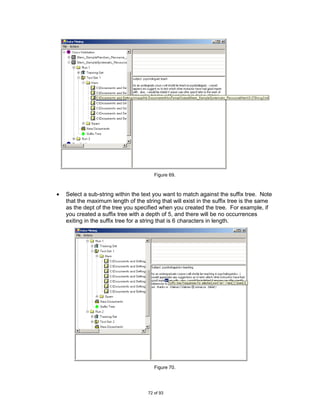 Figure 69.



•   Select a sub-string within the text you want to match against the suffix tree. Note
    that the maximum length of the string that will exist in the suffix tree is the same
    as the dept of the tree you specified when you created the tree. For example, if
    you created a suffix tree with a depth of 5, and there will be no occurrences
    exiting in the suffix tree for a string that is 6 characters in length.




                                        Figure 70.




                                     72 of 93
 