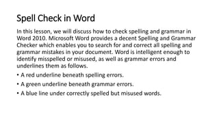 Spell Check in Word
In this lesson, we will discuss how to check spelling and grammar in
Word 2010. Microsoft Word provide...