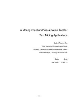 A Management and Visualisation Tool for

                    Text Mining Applications

                                          Student Peishan Mao

                         MSc Computing Science Project Report

          School of Computing Science and Information System

                    Birkbeck College, University of London 2005



                                           Status         Draft

                                      Last saved    26 Apr. 10




               1 of 93
 