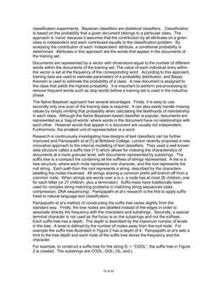 classification experiments. Bayesian classifiers are statistical classifiers. Classification
is based on the probability that a given document belongs to a particular class. The
approach is „naïve‟ because it assumes that the contribution by all attributes on a given
class is independent and each contributed equally to the classification problem. By
analysing the contribution of each „independent‟ attribute, a conditional probability is
determined. Attributes in this approach are the words that appear in the documents of
the training set.
Documents are represented by a vector with dimensions equal to the number of different
words within the documents of the training set. The value of each individual entry within
the vector is set at the frequency of the corresponding word. According to this approach,
training data are used to estimate parameters of a probability distribution, and Bayes
theorem is used to estimate the probability of a class. A new document is assigned to
the class that yields the highest probability. It is important to perform pre-processing to
remove frequent words such as stop words before a training set is used in the inductive
phase.
The Naïve Bayesian approach has several advantages. Firstly, it is easy to use;
secondly only one scan of the training data is required. It can also easily handle missing
values by simply omitting that probability when calculating the likelihoods of membership
in each class. Although the Naïve Bayesian-based classifier is popular, documents are
represented as a „bag-of-words‟ where words in the document have no relationships with
each other. However words that appear in a document are usually not independent.
Furthermore, the smallest unit of representation is a word.
Research is continuously investigating how designs of text classifiers can be further
improved and Pampapathi et al [1] at Birkbeck College, London recently proposed a new
innovative approach to the internal modelling of text classifiers. They used a well known
data structure called a suffix tree [11] which allows for indexing the characteristics of
documents at a more granular level, with documents represented by substrings. The
suffix tree is a compact trie containing all the suffixes of strings represented. A trie is a
tree structure, where each node represents one character, and the root represents the
null string. Each path from the root represents a string, described by the characters
labelling the nodes traversed. All strings sharing a common prefix will branch off from a
common node. When strings are words over a to z, a node has at most 26 children, one
for each letter (or 27 children, plus a terminator). Suffix trees have traditionally been
used for complex string matching problems in matching string sequences (data
compression, DNA sequencing). Pampapathi et al‟s research is the first to apply suffix
trees to natural language text classification.
Pampapathi et al‟s method of constructing the suffix tree varies slightly from the
standard way. Firstly, the tree nodes are labelled instead of the edges in order to
associate directly the frequency with the characters and substrings. Secondly, a special
terminal character is not used as the focus is on the substrings and not the suffixes.
Each suffix tree has a depth. The depth is described by the maximum number of levels
in the tree. A level is defined by the number of nodes away from the root node. For
example the suffix tree illustrated in Figure 2 has a depth of 4. Pampapathi et al‟s sets a
limit to the tree depth and each node of the suffix tree stores the frequency and the
character.
For example, to construct a suffix tree for the string S1 = “COOL”, the suffix tree in Figure
2 is created. The substrings are COOL; OOL; OL; and L.



                                         10 of 93
 