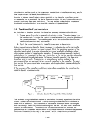 classification and the result of the experiment showed that a classifier employing a suffix
tree outperformed the Naïve Bayesian method.
In order to solve a classification problem, not only is the classifier one of the central
components, but as seen with the Naïve Bayesian method it is also important to perform
pre-processing on data used for training. The next section looks at other processes
involved in text classification other than the classifier component itself.


5.3 Text Classifier Experimentations
As described in previous sections that there is a two-step process to classification:
   1. Create a specific model by evaluating the training data. This step has as input
      the training data (including the category/class labels) and as output a definition of
      the model developed. The model created which is the classifier classifies the
      training data as accurately as possible.
   2. Apply the model developed by classifying new sets of documents.
In the research community or for those interested in evaluating the performance of a
classifier the second step can be more involved. First, the predictive accuracy of the
classifier is estimated. A simple yet popular technique is called the holdout method
which uses a test set of class-labelled samples. These samples are usually randomly
selected and it is important that they are independent of the training samples, otherwise
the estimate could be optimistic since the learned model is based on that data, and
therefore tend to overfit. The accuracy of a classifier on a given test set is the
percentage of test set samples that are correctly classified by the classifier. For each
test sample the known class label is compared with the classifier‟s class prediction for
that sample.
If the accuracy of the classifier model is considered as acceptable, the model can be
used to classify new documents.


                                 Training                Derive             Estimate
                                 Set                    Classifier          Accuracy


            Corpus
            data


                                 Test Set



                     Figure 4.   Estimating Classifier Accuracy with the Holdout Method



The estimate using the holdout method is pessimistic since only a portion of the initial
data is used to derive the classifier. Another technique call N-fold cross-validation is
often used in research. Cross-validation is a statistical technique which can mitigate
bias caused by a particular partition of training and test set. It is also useful when the
amount of data is limited. The method can be used to evaluate and estimate the
performance of a classifier, and the aim is to obtain as honest an estimation as possible
about the classification accuracy of the system. N-fold cross-validation involves


                                             12 of 93
 