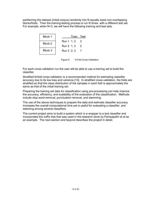 partitioning the dataset (initial corpus) randomly into N equally sized non-overlapping
blocks/folds. Then the training-testing process is run N times, with a different test set.
For example, when N=3, we will have the following training and test sets.


                 Block 1                    Train Test
                                 Run 1 1, 2            3
                 Block 2
                                 Run 2 1, 3            2
                 Block 3         Run 3 2, 3            1


                                Figure 5.      3-Fold Cross-Validation



For each cross-validation run the user will be able to use a training set to build the
classifier.
Stratified N-fold cross-validation is a recommended method for estimating classifier
accuracy due to its low bias and variance [13]. In stratified cross-validation, the folds are
stratified so that the class distribution of the samples in each fold is approximately the
same as that of the initial training set.
Preparing the training set data for classification using pre-processing can help improve
the accuracy, efficiency, and scalability of the evaluation of the classification. Methods
include stop word removal, punctuation removal, and stemming.
The use of the above techniques to prepare the data and estimate classifier accuracy
increases the overall computational time yet is useful for evaluating a classifier, and
selecting among several classifiers.
The current project aims to build a system which is a wrapper to a text classifier and
incorporates the suffix tree that was used in the research done by Pampapathi et al as
an example. The next section and beyond describes the project in detail.




                                            13 of 93
 