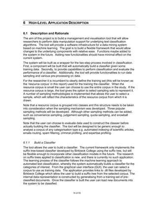 6 HIGH-LEVEL APPLICATION DESCRIPTION

6.1 Description and Rationale
The aim of this project is to build a management and visualisation tool that will allow
researchers to perform data manipulation support for underlying text classification
algorithms. The tool will provide a software infrastructure for a data mining system
based on machine learning. The goal is to build a flexible framework that would allow
changes to the underlying components with relative ease. Functions maybe added to
the system in the future. Adding new functionalities should have minimal effect on the
current system.
The system will be built as a wrapper for the two-step process involved in classification.
First, a component will be built that will automatically build a classifier given some
training data. Secondly, to provide capabilities to perform classification and evaluate the
performance of a classifier. Additionally, the tool will provide functionalities to run data
sampling and various pre-processing on data.
For the researcher it is incumbent to clearly define the training set (this will be known as
the „resource corpus‟ in this report) used for the training the classifier. When the
resource corpus is small the user can choose to use the entire corpus in the study. If the
resource corpus is large, the tool gives the option to select sampling sets to represent it.
A number of sampling methodologies is implemented that allows the user to select a
sample, which will reflect the characteristics of the resource corpus from which it is
drawn.
Note that a resource corpus is grouped into classes and this structure needs to be taken
into consideration when the sampling mechanism was developed. Three popular
sampling methods will be developed. Although other sampling methods can be added,
such as convenience sampling, judgement sampling, quota sampling, and snowball
sampling.
Note that the user can choose to evaluate data used to construct the classier before
actually building the classifier. The tool will be designed to be generic enough to
analyse a corpus of any categorisation type e.g. automated indexing of scientific articles,
emails routing, spam filtering, criminal profiling, and expertise profiling.


6.1.1    Build a Classifier
The tool allows the user to build a classifier. The current framework only implements the
suffix tree-based classifier developed by Birkbeck College using the suffix tree, but will
be flexible enough to incorporate other classification models in the future. The research
on suffix trees applied to classification is new, and there is currently no such application.
The learning process of the classifier follows the machine learning approach to
automated text classification, whereby the system automatically builds a classifier for the
categories of interest. From the graphical user interface (GUI), the user can select a
corpus to use as training data. The application provides links to .dll files developed by
Birkbeck College which allow the user to build a suffix tree from the selected corpus. The
internal data representation is constructed by generalising from a training set of pre-
classified documents. Once the classifier is built the user can load new documents into
the system to be classified.


                                         14 of 93
 