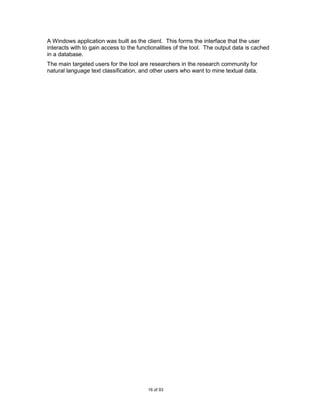A Windows application was built as the client. This forms the interface that the user
interacts with to gain access to the functionalities of the tool. The output data is cached
in a database.
The main targeted users for the tool are researchers in the research community for
natural language text classification, and other users who want to mine textual data.




                                         16 of 93
 