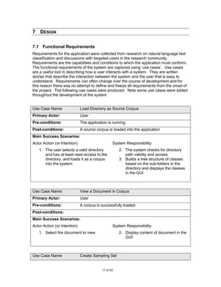 7 DESIGN

7.1 Functional Requirements
Requirements for the application were collected from research on natural language text
classification and discussions with targeted users in the research community.
Requirements are the capabilities and conditions to which the application must conform.
The functional requirements of the system are captured using „use cases‟. Use cases
are a useful tool in describing how a user interacts with a system. They are written
stories that describe the interaction between the system and the user that is easy to
understand. Requirements can often change over the course of development and for
this reason there was no attempt to define and freeze all requirements from the onset of
the project. The following use cases were produced. Note some use cases were added
throughout the development of the system


Use Case Name:                Load Directory as Source Corpus
Primary Actor:                User
Pre-conditions:               The application is running
Post-conditions:              A source corpus is loaded into the application
Main Success Scenarios:
Actor Action (or Intention)                      System Responsibility
   1. The user selects a valid directory             2. The system checks for directory
      and has at least read access to the               path validity and access
      directory, and loads it as a corpus            3. Builds a tree structure of classes
      into the system                                   based on the sub-folders in the
                                                        directory and displays the classes
                                                        in the GUI



Use Case Name:                View a Document in Corpus
Primary Actor:                User
Pre-conditions:               A corpus is successfully loaded
Post-conditions:
Main Success Scenarios:
Actor Action (or Intention)                      System Responsibility
   1. Select the document to view                    2. Display content of document in the
                                                        GUI



Use Case Name:                Create Sampling Set


                                          17 of 93
 