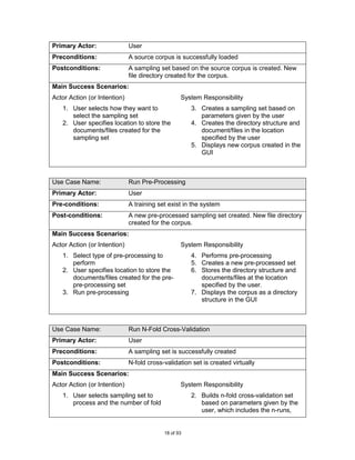Primary Actor:                User
Preconditions:                A source corpus is successfully loaded
Postconditions:               A sampling set based on the source corpus is created. New
                              file directory created for the corpus.
Main Success Scenarios:
Actor Action (or Intention)                       System Responsibility
   1. User selects how they want to                   3. Creates a sampling set based on
      select the sampling set                            parameters given by the user
   2. User specifies location to store the            4. Creates the directory structure and
      documents/files created for the                    document/files in the location
      sampling set                                       specified by the user
                                                      5. Displays new corpus created in the
                                                         GUI



Use Case Name:                Run Pre-Processing
Primary Actor:                User
Pre-conditions:               A training set exist in the system
Post-conditions:              A new pre-processed sampling set created. New file directory
                              created for the corpus.
Main Success Scenarios:
Actor Action (or Intention)                       System Responsibility
   1. Select type of pre-processing to                4. Performs pre-processing
      perform                                         5. Creates a new pre-processed set
   2. User specifies location to store the            6. Stores the directory structure and
      documents/files created for the pre-               documents/files at the location
      pre-processing set                                 specified by the user.
   3. Run pre-processing                              7. Displays the corpus as a directory
                                                         structure in the GUI



Use Case Name:                Run N-Fold Cross-Validation
Primary Actor:                User
Preconditions:                A sampling set is successfully created
Postconditions:               N-fold cross-validation set is created virtually
Main Success Scenarios:
Actor Action (or Intention)                       System Responsibility
   1. User selects sampling set to                    2. Builds n-fold cross-validation set
      process and the number of fold                     based on parameters given by the
                                                         user, which includes the n-runs,


                                           18 of 93
 